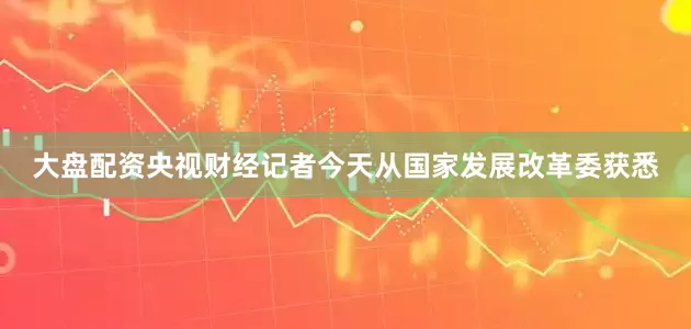 大盘配资央视财经记者今天从国家发展改革委获悉