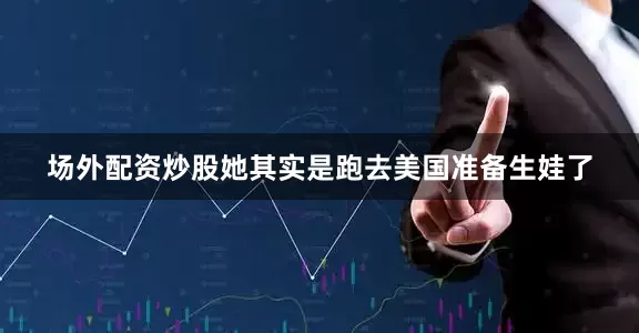 场外配资炒股她其实是跑去美国准备生娃了
