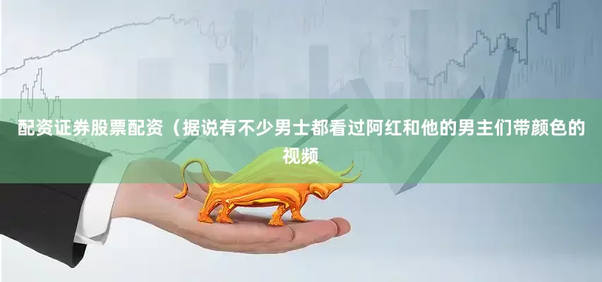 配资证券股票配资（据说有不少男士都看过阿红和他的男主们带颜色的视频