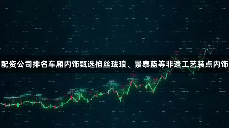 配资公司排名车厢内饰甄选掐丝珐琅、景泰蓝等非遗工艺装点内饰