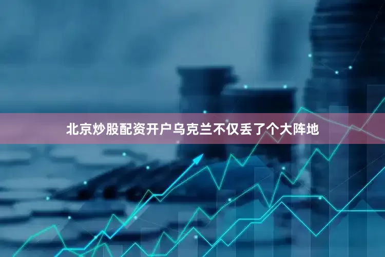 北京炒股配资开户乌克兰不仅丢了个大阵地