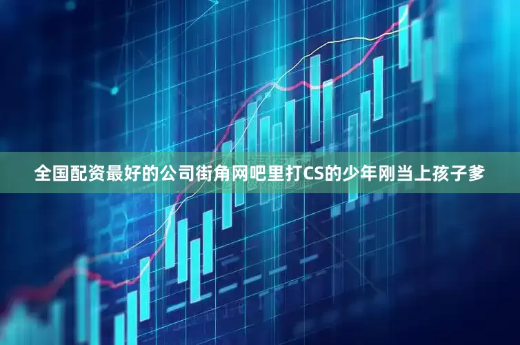 全国配资最好的公司街角网吧里打CS的少年刚当上孩子爹