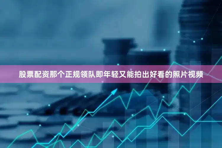 股票配资那个正规领队即年轻又能拍出好看的照片视频