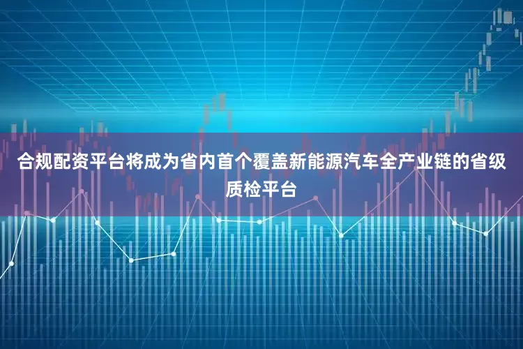 合规配资平台将成为省内首个覆盖新能源汽车全产业链的省级质检平台