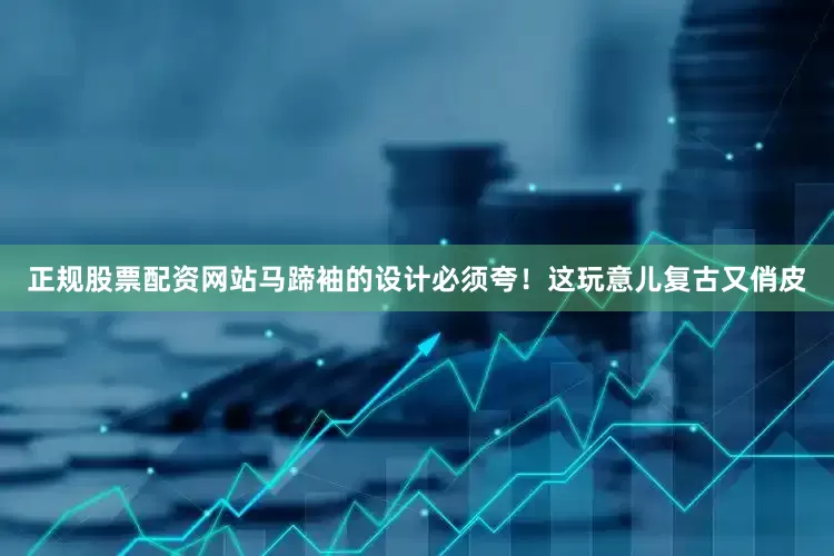 正规股票配资网站马蹄袖的设计必须夸！这玩意儿复古又俏皮